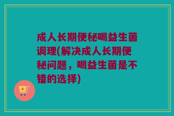 成人长期便秘喝益生菌调理(解决成人长期便秘问题，喝益生菌是不错的选择)