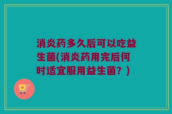 消炎药多久后可以吃益生菌(消炎药用完后何时适宜服用益生菌？)
