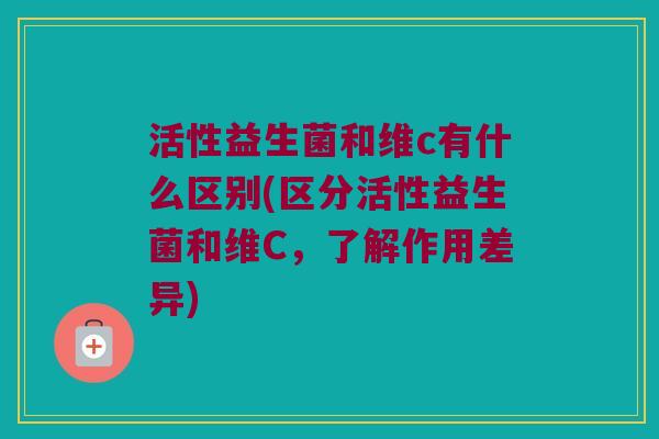 活性益生菌和维c有什么区别(区分活性益生菌和维C，了解作用差异)