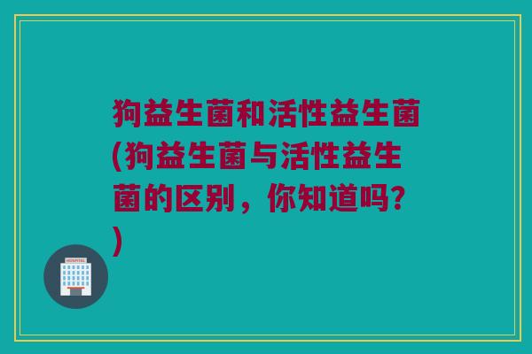 狗益生菌和活性益生菌(狗益生菌与活性益生菌的区别，你知道吗？)
