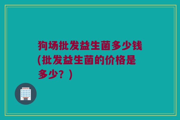 狗场批发益生菌多少钱(批发益生菌的价格是多少？)