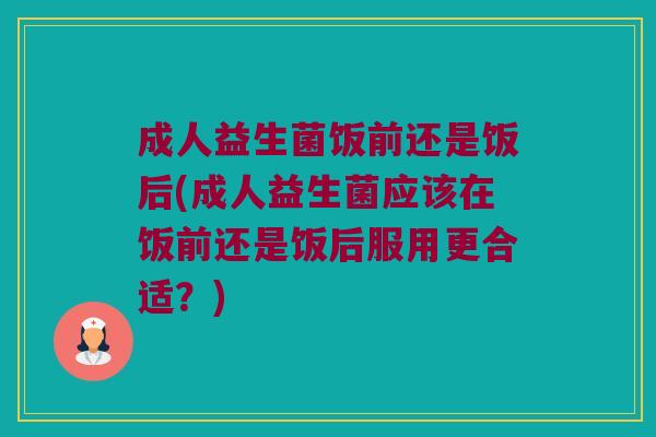 成人益生菌饭前还是饭后(成人益生菌应该在饭前还是饭后服用更合适？)