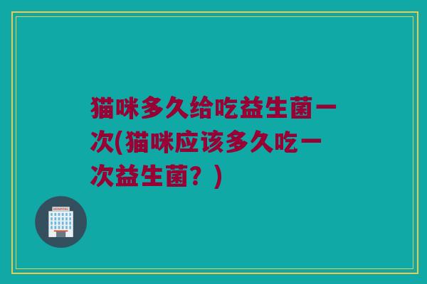 猫咪多久给吃益生菌一次(猫咪应该多久吃一次益生菌？)