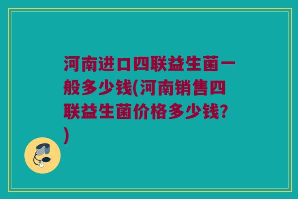 河南进口四联益生菌一般多少钱(河南销售四联益生菌价格多少钱？)