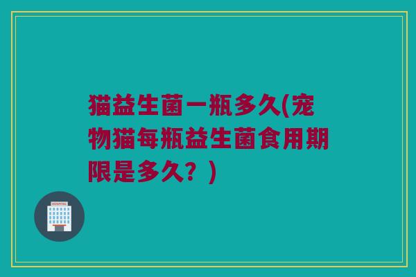 猫益生菌一瓶多久(宠物猫每瓶益生菌食用期限是多久？)