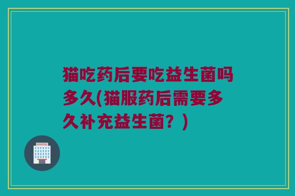 猫吃药后要吃益生菌吗多久(猫服药后需要多久补充益生菌？)