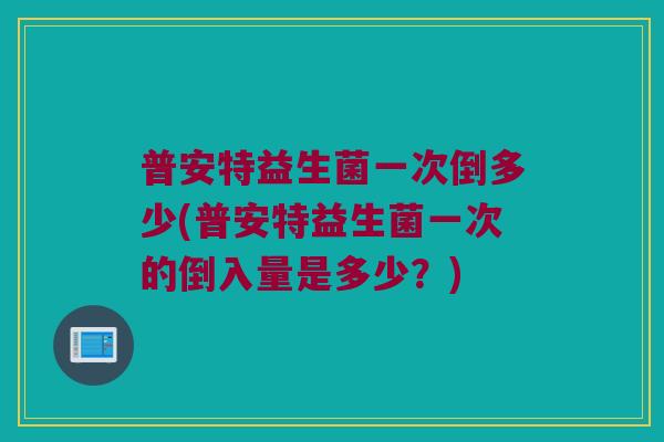普安特益生菌一次倒多少(普安特益生菌一次的倒入量是多少？)