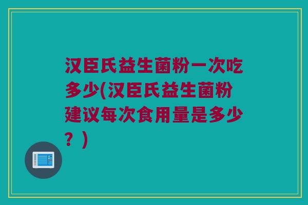 汉臣氏益生菌粉一次吃多少(汉臣氏益生菌粉建议每次食用量是多少？)