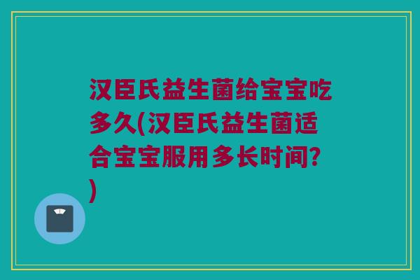 汉臣氏益生菌给宝宝吃多久(汉臣氏益生菌适合宝宝服用多长时间？)
