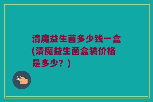 清魔益生菌多少钱一盒(清魔益生菌盒装价格是多少？)