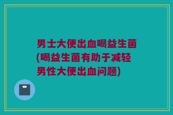 男士大便出血喝益生菌(喝益生菌有助于减轻男性大便出血问题)