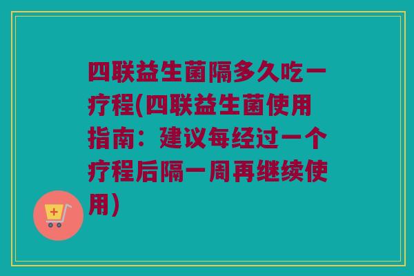 四联益生菌隔多久吃一疗程(四联益生菌使用指南：建议每经过一个疗程后隔一周再继续使用)