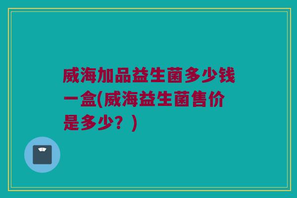 威海加品益生菌多少钱一盒(威海益生菌售价是多少？)