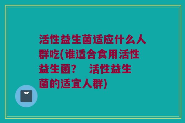 活性益生菌适应什么人群吃(谁适合食用活性益生菌？  活性益生菌的适宜人群)