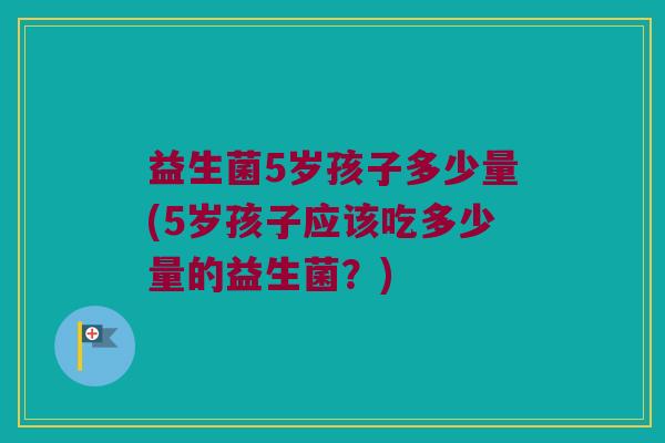 益生菌5岁孩子多少量(5岁孩子应该吃多少量的益生菌？)