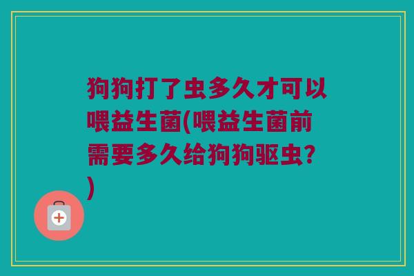 狗狗打了虫多久才可以喂益生菌(喂益生菌前需要多久给狗狗驱虫？)