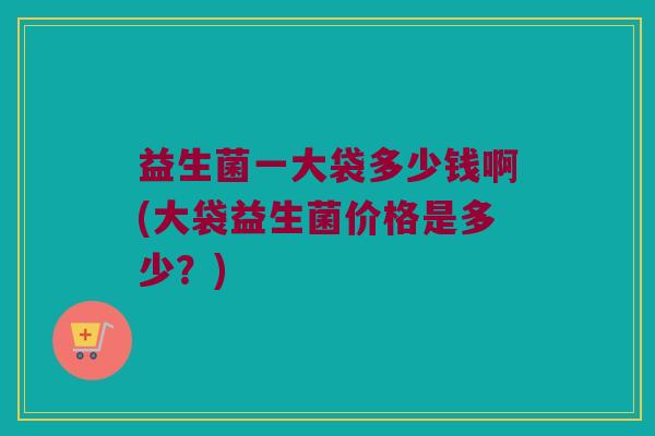 益生菌一大袋多少钱啊(大袋益生菌价格是多少？)
