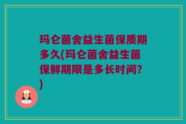 玛仑菌舍益生菌保质期多久(玛仑菌舍益生菌保鲜期限是多长时间？)