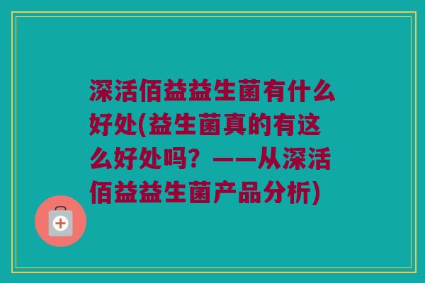 深活佰益益生菌有什么好处(益生菌真的有这么好处吗？——从深活佰益益生菌产品分析)
