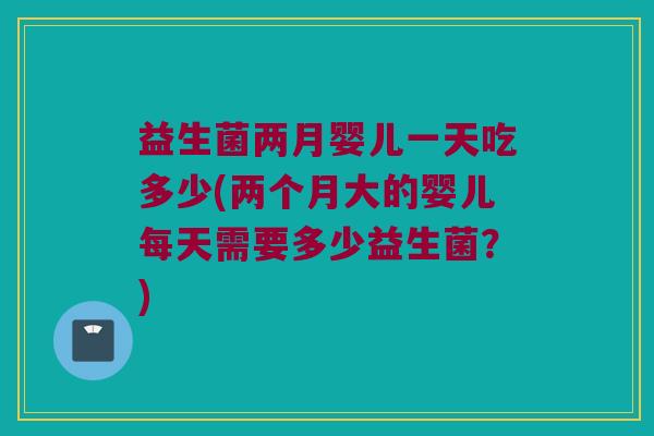 益生菌两月婴儿一天吃多少(两个月大的婴儿每天需要多少益生菌？)