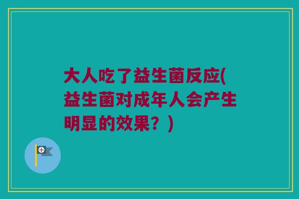 大人吃了益生菌反应(益生菌对成年人会产生明显的效果?) 大人吃了益生菌反应(益生菌对成年人会产生明显的效果?)