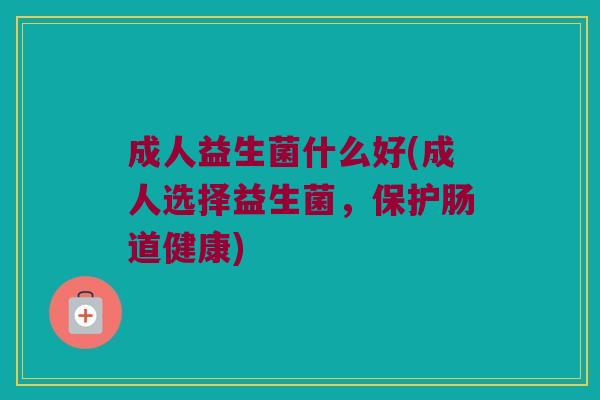 成人益生菌什么好(成人选择益生菌，保护肠道健康)