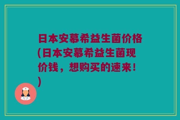 日本安慕希益生菌价格(日本安慕希益生菌现价钱，想购买的速来！)