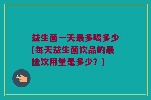益生菌一天最多喝多少(每天益生菌饮品的最佳饮用量是多少？)