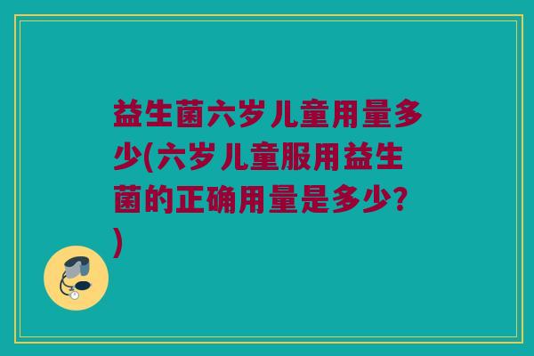 益生菌六岁儿童用量多少(六岁儿童服用益生菌的正确用量是多少？)