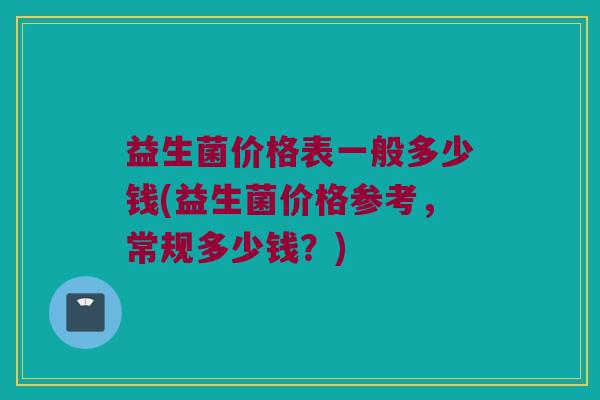 益生菌价格表一般多少钱(益生菌价格参考，常规多少钱？)