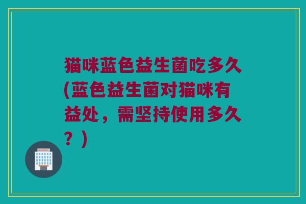 猫咪蓝色益生菌吃多久(蓝色益生菌对猫咪有益处，需坚持使用多久？)