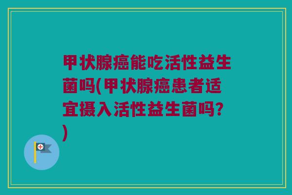 甲状腺癌能吃活性益生菌吗(甲状腺癌患者适宜摄入活性益生菌吗？)