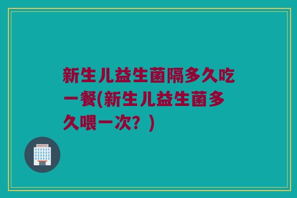 新生儿益生菌隔多久吃一餐(新生儿益生菌多久喂一次？)