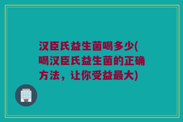 汉臣氏益生菌喝多少(喝汉臣氏益生菌的正确方法，让你受益最大)