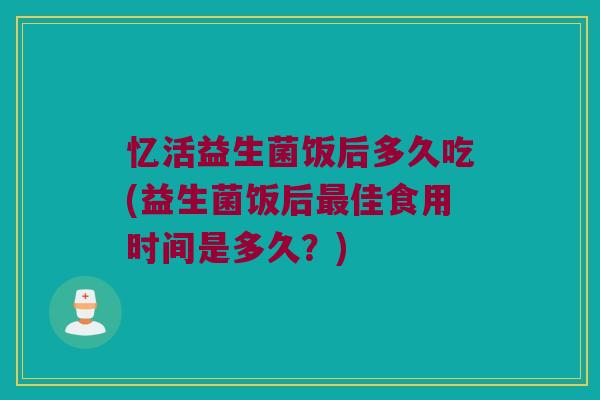 忆活益生菌饭后多久吃(益生菌饭后最佳食用时间是多久？)