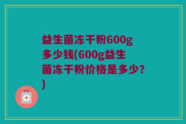 益生菌冻干粉600g多少钱(600g益生菌冻干粉价格是多少？)