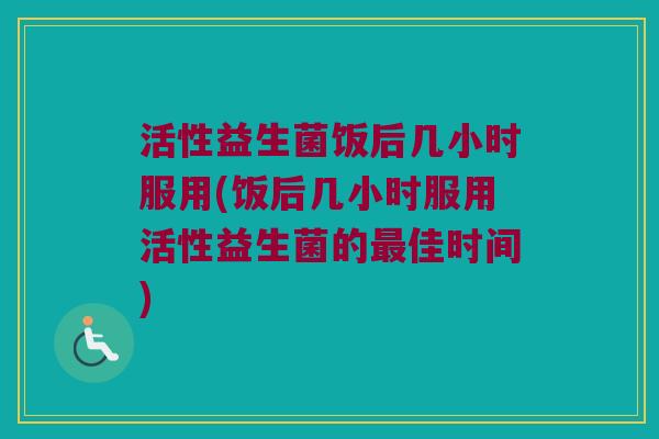 活性益生菌饭后几小时服用(饭后几小时服用活性益生菌的最佳时间)