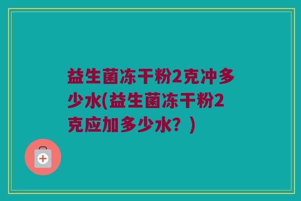 益生菌冻干粉2克冲多少水(益生菌冻干粉2克应加多少水？)