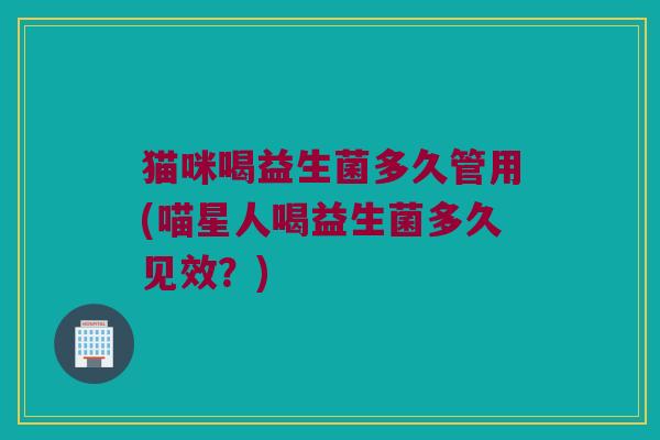 猫咪喝益生菌多久管用(喵星人喝益生菌多久见效？)