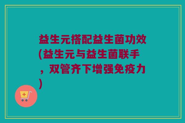 益生元搭配益生菌功效(益生元与益生菌联手，双管齐下增强免疫力)