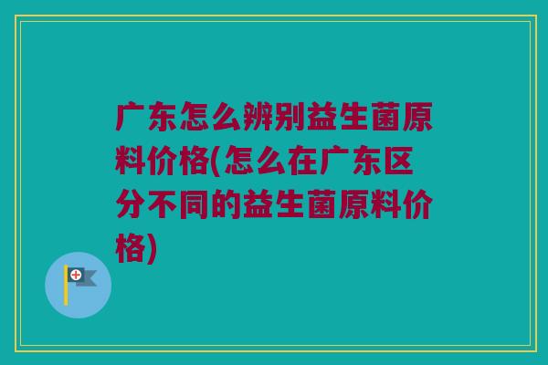广东怎么辨别益生菌原料价格(怎么在广东区分不同的益生菌原料价格)