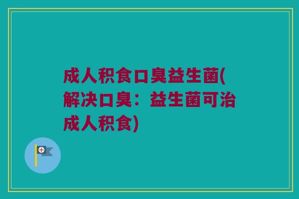 成人积食口臭益生菌(解决口臭：益生菌可治成人积食)