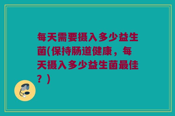 每天需要摄入多少益生菌(保持肠道健康，每天摄入多少益生菌最佳？)