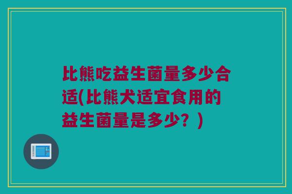 比熊吃益生菌量多少合适(比熊犬适宜食用的益生菌量是多少？)