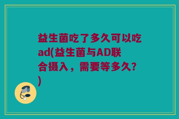 益生菌吃了多久可以吃ad(益生菌与AD联合摄入，需要等多久？)