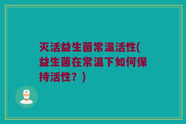 灭活益生菌常温活性(益生菌在常温下如何保持活性？)