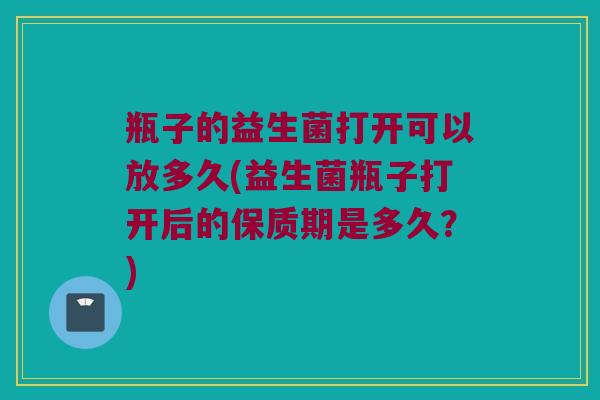 瓶子的益生菌打开可以放多久(益生菌瓶子打开后的保质期是多久？)