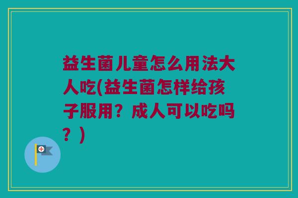 益生菌儿童怎么用法大人吃(益生菌怎样给孩子服用？成人可以吃吗？)
