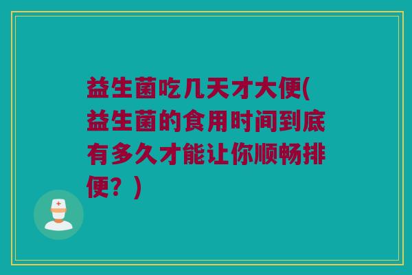 益生菌吃几天才大便(益生菌的食用时间到底有多久才能让你顺畅排便？)