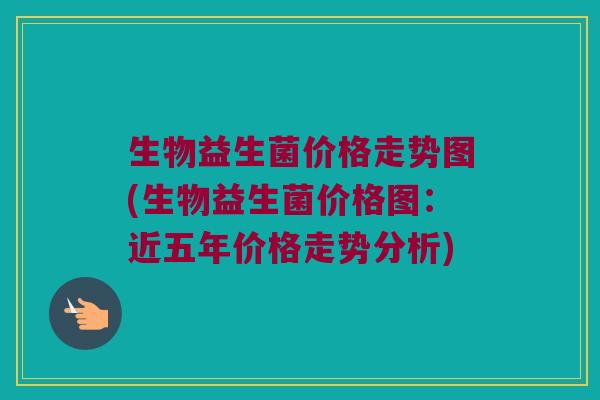 生物益生菌价格走势图(生物益生菌价格图：近五年价格走势分析)